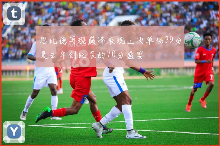 恩比德再现巅峰表现上次单场39分是去年创纪录的70分盛宴