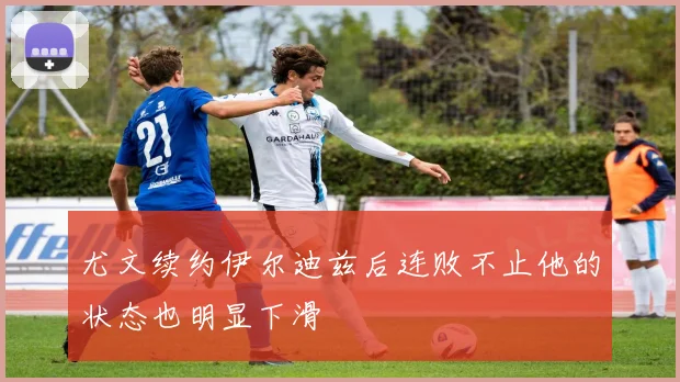尤文续约伊尔迪兹后连败不止他的状态也明显下滑