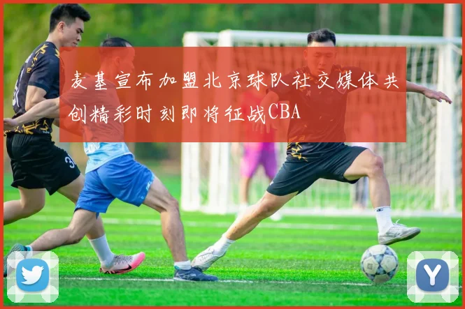麦基宣布加盟北京球队社交媒体共创精彩时刻即将征战CBA