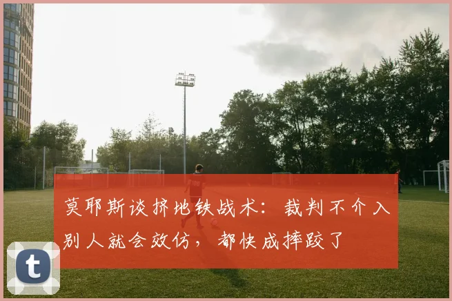 莫耶斯谈挤地铁战术：裁判不介入别人就会效仿，都快成摔跤了