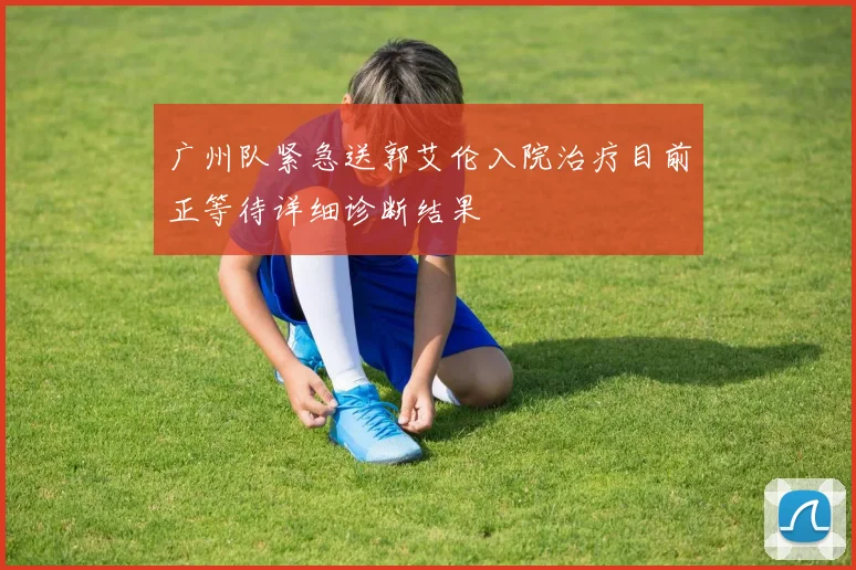 广州队紧急送郭艾伦入院治疗目前正等待详细诊断结果