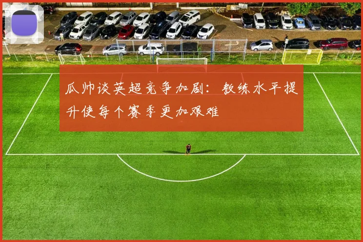 瓜帅谈英超竞争加剧：教练水平提升使每个赛季更加艰难