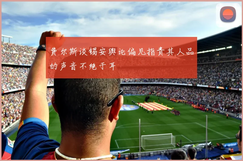 费尔斯谈锡安舆论偏见指责其人品的声音不绝于耳