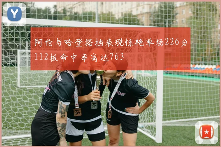 阿伦与哈登搭档表现惊艳单场226分112板命中率高达763
