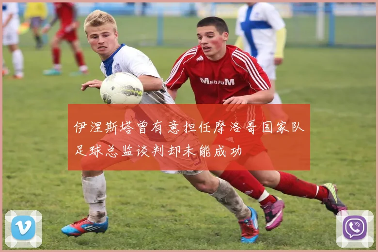 伊涅斯塔曾有意担任摩洛哥国家队足球总监谈判却未能成功