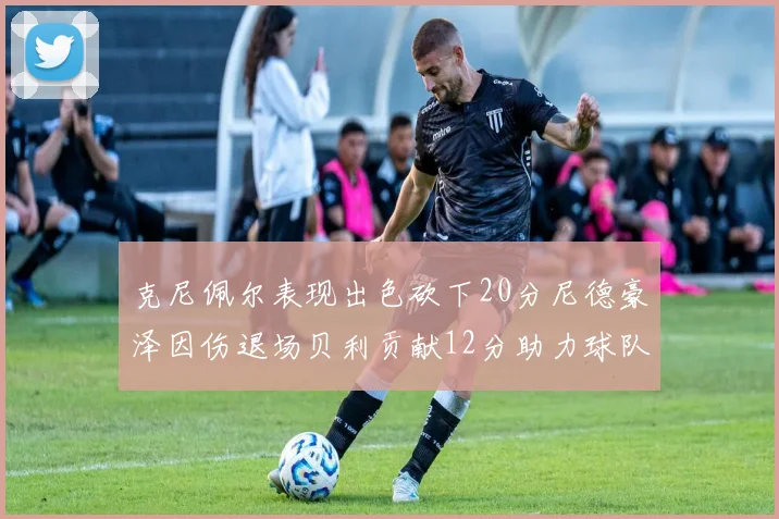 克尼佩尔表现出色砍下20分尼德豪泽因伤退场贝利贡献12分助力球队