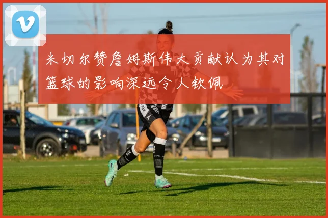 米切尔赞詹姆斯伟大贡献认为其对篮球的影响深远令人钦佩