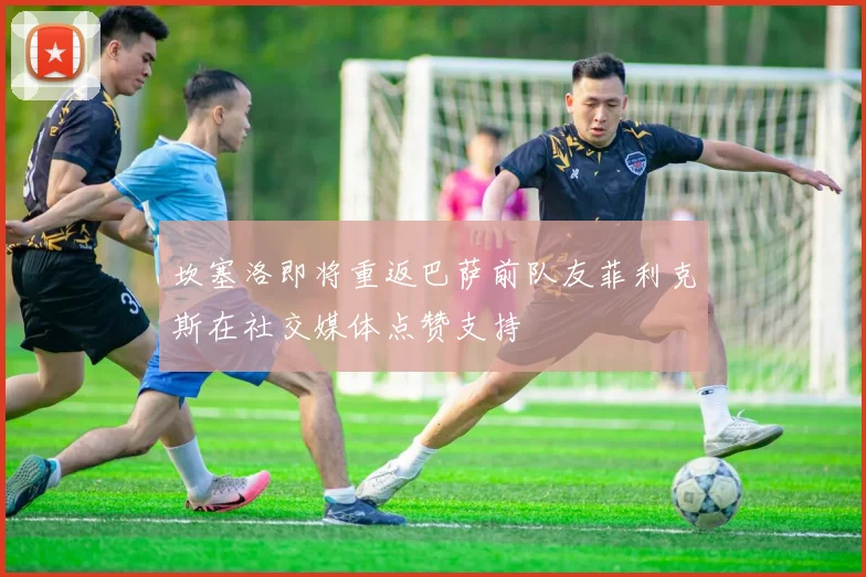 坎塞洛即将重返巴萨前队友菲利克斯在社交媒体点赞支持