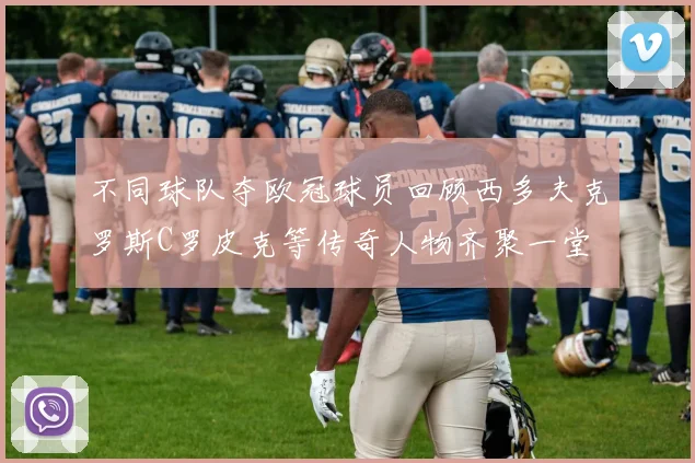 不同球队夺欧冠球员回顾西多夫克罗斯C罗皮克等传奇人物齐聚一堂