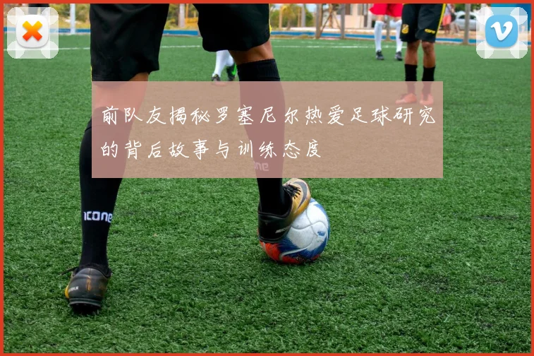 前队友揭秘罗塞尼尔热爱足球研究的背后故事与训练态度