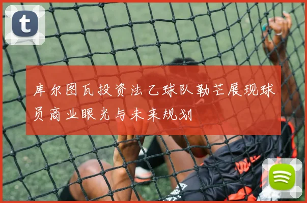 库尔图瓦投资法乙球队勒芒展现球员商业眼光与未来规划