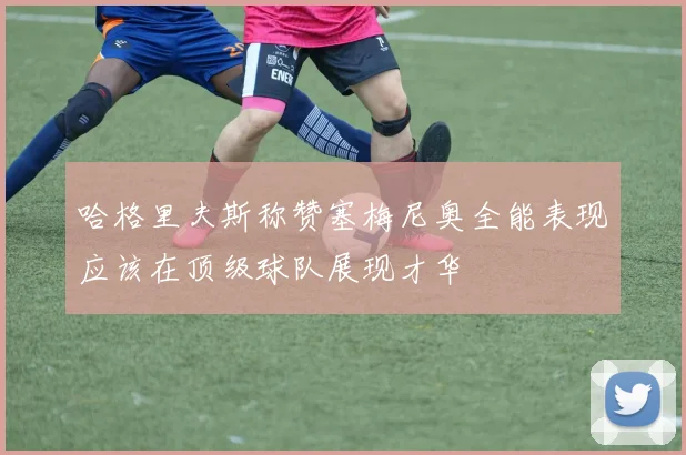 哈格里夫斯称赞塞梅尼奥全能表现应该在顶级球队展现才华