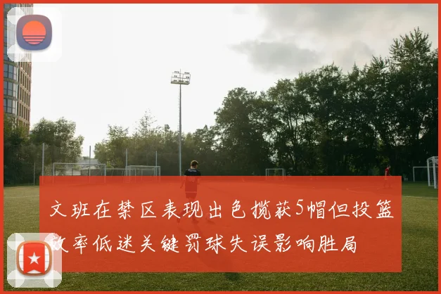 文班在禁区表现出色揽获5帽但投篮效率低迷关键罚球失误影响胜局