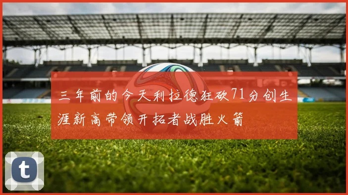 三年前的今天利拉德狂砍71分创生涯新高带领开拓者战胜火箭