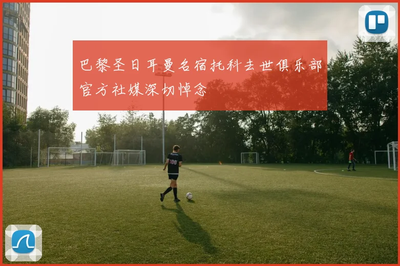 巴黎圣日耳曼名宿托科去世俱乐部官方社媒深切悼念