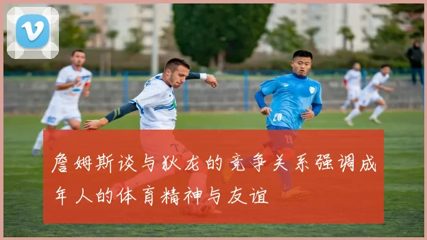 詹姆斯谈与狄龙的竞争关系强调成年人的体育精神与友谊