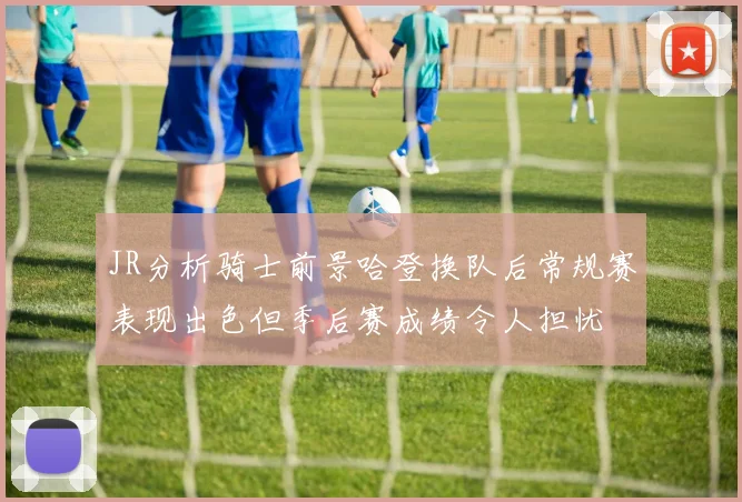 JR分析骑士前景哈登换队后常规赛表现出色但季后赛成绩令人担忧
