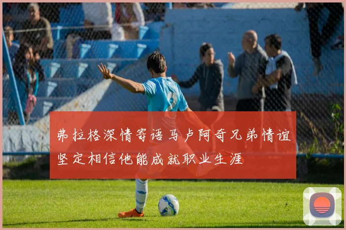弗拉格深情寄语马卢阿奇兄弟情谊坚定相信他能成就职业生涯