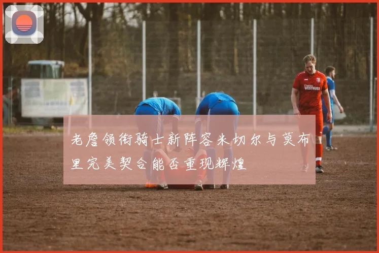 老詹领衔骑士新阵容米切尔与莫布里完美契合能否重现辉煌