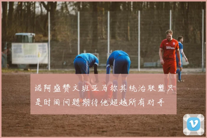 诺阿盛赞文班亚马称其统治联盟只是时间问题期待他超越所有对手