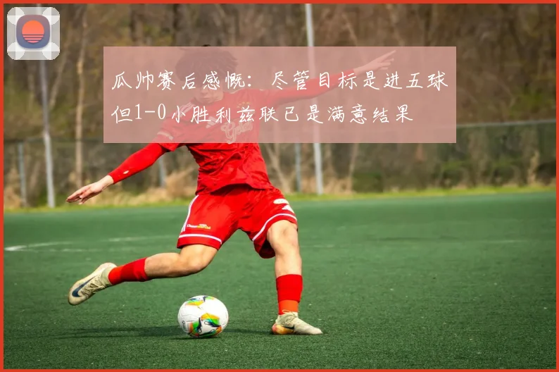瓜帅赛后感慨：尽管目标是进五球但1-0小胜利兹联已是满意结果