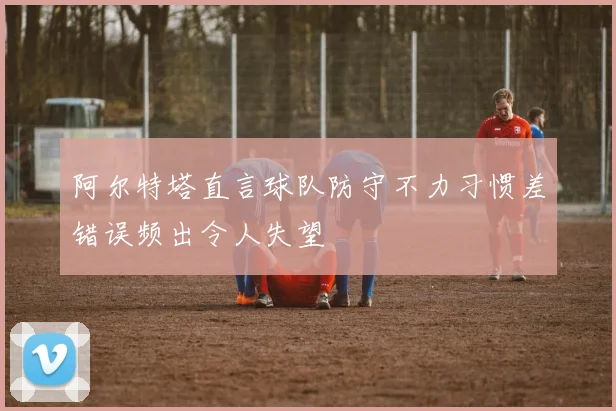 阿尔特塔直言球队防守不力习惯差错误频出令人失望