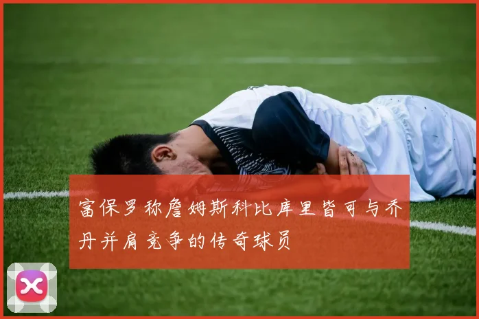 富保罗称詹姆斯科比库里皆可与乔丹并肩竞争的传奇球员