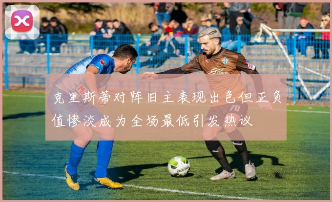 克里斯蒂对阵旧主表现出色但正负值惨淡成为全场最低引发热议