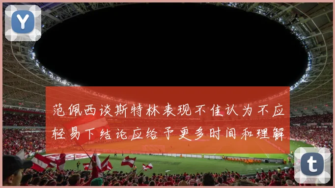 范佩西谈斯特林表现不佳认为不应轻易下结论应给予更多时间和理解
