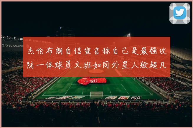 杰伦布朗自信宣言称自己是最强攻防一体球员文班如同外星人般超凡脱俗